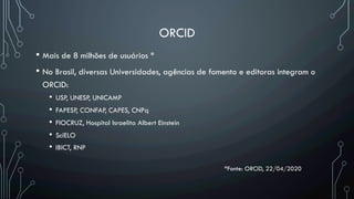 ORCID
• Mais de 8 milhões de usuários *
• No Brasil, diversas Universidades, agências de fomento e editoras integram o
ORCID:
•  USP, UNESP, UNICAMP
•  FAPESP, CONFAP, CAPES, CNPq
•  FIOCRUZ, Hospital Israelita Albert Einstein
•  SciELO
•  IBICT, RNP
*Fonte: ORCID, 22/04/2020
 