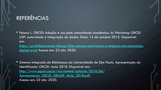 REFERÊNCIAS
•  Pessoa L. ORCID: Adoção e uso pela comunidade acadêmica. In: Workshop ORCID
USP: autoridade e integração de dados. Data: 14 de outubro 2015. Disponível
em: 
https://pt.slideshare.net/sibiusp/lilian-pessoa-autoridade-e-integrao-em-comunicao-
digital-orcid Acesso em: 23 abr. 2020.
•  Sistema Integrado de Bibliotecas da Universidade de São Paulo. Apresentação do
Identificador ORCiD. maio 2018. Disponível em: 
http://www.aguia.usp.br/wp-content/uploads/2018/06/
Apresentacao_ORCID_SIBiUSP_Maio_2018.pdf 
Acesso em: 23 abr. 2020.
 