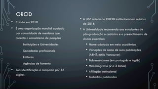 ORCID
•  A USP aderiu ao ORCID institucional em outubro
de 2016
•  A Universidade recomenda aos estudantes de
pós-graduação o cadastro e o preenchimento de
dados essenciais
•  Nome adotado em meio acadêmico
•  Variações de nome de suas publicações
(ABNT, estilo Vancouver)
•  Palavras-chave (em português e inglês)
•  Mini-biografia (2 a 3 linhas)
•  Afiliação institucional
•  Trabalhos publicados
•  Criada em 2010
•  É uma organização mundial apoiada
por comunidade de membros que
conecta o ecossistema de pesquisa
Instituições e Universidades
Sociedades profissionais
Editoras
Agências de fomento
•  Sua identificação é composta por 16
dígitos
 