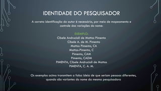 IDENTIDADE DO PESQUISADOR
A correta identificação do autor é necessária, por meio de mapeamento e
controle das variações do nome:
EXEMPLO:
Cibele Andrucioli de Mattos Pimenta
Cibele A. de M. Pimenta
Mattos Pimenta, CA
Mattos-Pimenta, C
Pimenta, CAM
Pimenta, CADM
PIMENTA, Cibele Andrucioli de Mattos
PIMENTA, C. A. M.
Os exemplos acima transmitem a falsa ideia de que seriam pessoas diferentes,
quando são variantes do nome da mesma pesquisadora
 