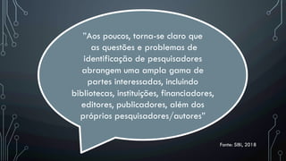 Fonte: SIBi, 2018
”Aos poucos, torna-se claro que
as questões e problemas de
identificação de pesquisadores
abrangem uma ampla gama de
partes interessadas, incluindo
bibliotecas, instituições, financiadores,
editores, publicadores, além dos
próprios pesquisadores/autores”
 