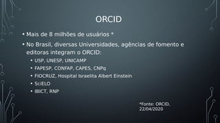 ORCID
• Mais de 8 milhões de usuários *
• No Brasil, diversas Universidades, agências de fomento e
editoras integram o ORCID:
• USP, UNESP, UNICAMP
• FAPESP, CONFAP, CAPES, CNPq
• FIOCRUZ, Hospital Israelita Albert Einstein
• SciELO
• IBICT, RNP
*Fonte: ORCID,
22/04/2020
 