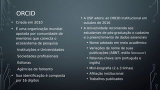 ORCID
• A USP aderiu ao ORCID institucional em
outubro de 2016
• A Universidade recomenda aos
estudantes de pós-graduação o cadastro
e o preenchimento de dados essenciais
• Nome adotado em meio acadêmico
• Variações de nome de suas
publicações (ABNT, estilo Vancouver)
• Palavras-chave (em português e
inglês)
• Mini-biografia (2 a 3 linhas)
• Afiliação institucional
• Trabalhos publicados
• Criada em 2010
• É uma organização mundial
apoiada por comunidade de
membros que conecta o
ecossistema de pesquisa
Instituições e Universidades
Sociedades profissionais
Editoras
Agências de fomento
• Sua identificação é composta
por 16 dígitos
 