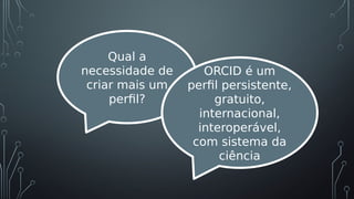 Qual a
necessidade de
criar mais um
perfil?
ORCID é um
perfil persistente,
gratuito,
internacional,
interoperável,
com sistema da
ciência
 