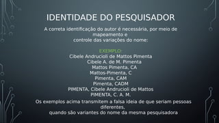 IDENTIDADE DO PESQUISADOR
A correta identificação do autor é necessária, por meio de
mapeamento e
controle das variações do nome:
EXEMPLO:
Cibele Andrucioli de Mattos Pimenta
Cibele A. de M. Pimenta
Mattos Pimenta, CA
Mattos-Pimenta, C
Pimenta, CAM
Pimenta, CADM
PIMENTA, Cibele Andrucioli de Mattos
PIMENTA, C. A. M.
Os exemplos acima transmitem a falsa ideia de que seriam pessoas
diferentes,
quando são variantes do nome da mesma pesquisadora
 