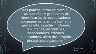 Fonte: SIBi,
2018
”Aos poucos, torna-se claro que
as questões e problemas de
identificação de pesquisadores
abrangem uma ampla gama de
partes interessadas, incluindo
bibliotecas, instituições,
financiadores, editores,
publicadores, além dos próprios
pesquisadores/autores”
 