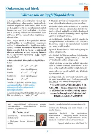 2020.05.14.
3
A Kővágószőlősi Önkormányzati Hivatal ügy-
félfogadásában – a koronavírus járvány elterje-
désének megelőzése érdekében - 2020. márci-
us 16. napjától korlátozó intézkedések kerültek
bevezetésre, mely intézkedéseket - figyelem-
mel a Kormány védelmi intézkedésekről szóló
168/2020. (IV.30.) rendeletében foglaltakra –
visszavonjuk.
2020. május 18-tól a Kővágószőlősi Hivatal
ügyfélfogadása a korábbiakban megszokott
módon és időrendben áll az ügyfelek rendelke-
zésére, azonban a személyes hivatali ügyin-
tézés során is k ö t e l e z ő a szájmaszk
viselése valamint a 1,5 m távolság betartá-
sa. Az ügyféltérben egyidejűleg e g y ügyfél
tartózkodhat!
A Kővágószőlősi Kirendeltség ügyfélfoga-
dása:
Hétfő: 700
– 1200
1230
– 1630
Kedd: nincs ügyfélfogadás
Szerda: 700
– 1200
1230
– 1530
Csütörtök: nincs ügyfélfogadás
Péntek: 700
– 1200
Telefon: 72/564-081, honlap: www-
.kovagoszolos.hu, e-mail: jegyzo-
@kovagoszolos.hu, polgarmester-
@kovagoszolos.hu
A jegyző/aljegyző ügyfélfogadása a Kővágósző-
lősi kirendeltségen: Hétfő: 800
– 1600
A 168/2020. (IV.30) Kormányrendelet értelmé-
ben a kijárási korlátozás megszűnt, azonban:
mindenki köteles más emberekkel a szociális
érintkezést – a közös háztartásban élők kivéte-
lével – a lehető legkisebb mértékűre korlátozni
és a másik embertől lehetőség szerint legalább
1,5 méter távolságot tartani,
mindenki köteles üzletben történő vásárlás és
tömegközlekedési eszközökön való tartózko-
dás során a szája és az orrot eltakaró maszkot
vagy sálat, kendőt viselni,
a parkok, közterületek a védőtávolság megtar-
tásával látogathatók,
a 65. életévét beöltött személy az élelmiszerüz-
leteket, drogériát, gyógyszertárat 900
óra és
1200
óra közötti időben látogathatja,
vallási közösség szertartása, polgári házasság-
kötés és temetés tartható, de mindenütt bizto-
sítani kell a megfelelő védőtávolság betartását,
sportrendezvény nézők nélkül, zárt körülmé-
nyek közt tartható,
sportegyesület által szervezett valamint ama-
tőr sport, szabadidős sport és tömegsport célú
e d z é s e n való részvétel megengedett.
NYOMATÉKOSAN FELHÍVJUK A FI-
GYELMET, hogy a megfelelő higiéni-
ai előírások és a védőtávolság betar-
tása mindannyiunk közös érdeke!
FIGYELJÜNK EGYMÁSRA!!!
Önkormányzati hírek
Változások az ügyfélfogadásban
Mély megrendüléssel tájékoztatom minden
alkotótársunkat, művészetbarátot, barátot,
ismerőst, hogy Mesterünk
Dr. Pandur József
festőművész, művészettörténés,
főiskolai tanár
a Medgyessy Ferenc Művészeti
Műhely
alapítója, tiszteletbeli örökös művészeti vezetője
hosszan tartó betegség után 2020. május 2 –án
éjszaka elhunyt.
Mesterünk halálával, Pécs meghatározó
művésztanárát, a Medgyessy Ferenc Művészeti
Műhely és a Pécsi Művészetbarátok Klubja
művészeti vezetőjét, barátunkat veszítettük el.
Nyugodj békében, Isten veled Tanár Úr!
 