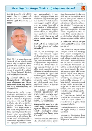 2020.05.14.
5
VARGA BALÁZS: „AZ ÖTLE-
TEKKEL ÉS ATERVEKKEL ELŐ-
RE KÉSZEN KELL ÁLLNUNK,
MIKOR ÚJRA MEGINDUL AZ
ÉLET!”
Eltelt fél év a választások óta.
Nem sok idő, de már elegendő
ahhoz, hogy összegezzük a mö-
göttünk álló időszakot. Lakos-
sági megkeresésekről, tervek-
ről, az új pozícióról beszélget-
tem Varga Balázzsal Kővágó-
szőlős alpolgármesterével.
Új szerepet töltesz be a
kővágószőlősi közéletben,
mint alpolgármester. Meny-
nyiben változott meg az éle-
ted az új munkakörnek kö-
szönhetően?
Mindenekelőtt még egyszer
szeretném megköszönni min-
den választópolgárnak a szava-
zatát és a bizalmat. Végtelenül
jóleső érzés volt, hogy Kővágó-
szőlősön, mint képviselőjelölt a
legtöbb szavazatot kaptam.
Sándor Tibor polgármester úr
kért fel az alpolgármesteri fela-
datra a járványhelyzet kialaku-
lásakor, akivel 2002 óta dolgo-
zunk együtt a településért. Ta-
lán ez a szó a legfontosabb: a
településért. Egy ekkora telepü-
lés alpolgármesterének lenni
nagy megtiszteltetés és nagy
kihívás. Meggyőződésem sze-
rint nem is végezhető el napi 8
órás munkaidő mellett. Szeren-
csére nagyon megértő a felesé-
gem, így sokkal könnyebb a
napi 8 óránál is többet dolgoz-
nom. A gyermekeim nagyok.
Természetesen, ha hazajönnek,
akkor igyekszem minél többet
otthon lenni. Hiszem és val-
lom: a család nagyon fontos
háttér.
Eltelt fél év a választások
óta. Mi a véleményed erről az
időszakról?
Első szó, ami eszembe jut: po-
zitív. Természetesen nagyon
sok folyamatban levő ügy van,
aminek a végére kell járnunk.
Úgy érzem mindenki, ideértve
az új testületet, nagyon konst-
ruktívan áll a feladatokhoz. Ez
nagy segítség. Elindult egy nyíl-
tabb, konkrétumokból sokkal
többet tartalmazó kommuniká-
ció a lakosság felé. Igyekszünk
minden ügyet a lehető legopti-
málisabban megoldani és pon-
tot tenni a végére. Természete-
sen mindenkinek nem lehet
megfelelni, talán ez a legnehe-
zebb a munkánkban.
DE MINDIG IGYEKSZÜNK
LEGJOBB TUDÁSUNK SZE-
RINT ELJÁRNI, AMINEK MOZ-
GATÓJA, HOGY DÖNTÉSE-
INKBEN A TELEPÜLÉS ÉRD-
EKEI AZ ELSŐDLEGESEK.
Kővágószőlős esetében köz-
tudott, hogy széles lakossági
figyelem irányul a képviselő-
testület munkájára. Milyen
megkereséseket kapsz, mint
képviselő?
Éppen az előző válaszban emlí-
tett, a konkrétumokkal ponto-
sított kommunikációra kaptam
több pozitív visszajelzést. Több
pozitív visszajelzés érkezett a
testülettel kapcsolatban, amire
azt szoktam válaszolni: a lakos-
ság döntött! Természetesen a
lakossági megkereséseket
igyekszem megoldani, de ezek
zöme a polgármester úrhoz ér-
kezik. Több egyéni érdekeltsé-
gű sérelemben sikerült komp-
romisszumos megoldást találni.
A települést illetően milyen
terveid/céljaid vannak, mint
képviselő?
Erre a kérdésre nagyon nehéz
kielégítő választ adni. Amit egy
ilyen kérdésre az újságírók álta-
lában válaszként szoktak kapni,
azok a következőek: turisztikai
fejlesztések, munkahelyterem-
tés, fiatalok hazacsábítása, inf-
rastrukturális fejlesztések, út-
hálózat javítás stb. Ezek viszont
nem konkrétumok. Természe-
tesen mindannyian a képviselő-
testület tagjai, azon vagyunk,
hogy ezeknek az alapjait meg-
teremtsük, az „addig nyújtóz-
kodj ameddig a takaród ér” elv
betartásával. Nagyon fontosnak
tartjuk a helyi szervezetek tá-
mogatását is. Első helyre kell
tennem, mint célt, hogy a tele-
pülés lakossága elhiggye: jó Kő-
vágószőlősön lak-
ni. Természetesen örülünk és
kezeljük az előremutató kriti-
kákat, de sajnos sokszor ka-
punk kicsinyes és gáncsoskodó
megjegyzéseket is.
Véleményem szerint a jól sike-
rült ügyek felhívják a lakosok
figyelmét.
Legnagyobb kihívásunk hogy
egy mosolygós emberekkel teli
településen élhessünk!
Beszélgetés Varga Balázs alpolgármesterrel
 