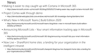 News
• Making it easier to stay caught up with Cortana in Microsoft 365
• https://www.microsoft.com/en-us/microsoft-365/blog/2020/05/27/making-easier-stay-caught-cortana-microsoft-365/
• Project Cortex walk through demo
• https://demobuilderwebcpptxz.blob.core.windows.net/microsoft-365-knowledge-sharing/startdemo.html
• What’s New in Microsoft Teams | Build Edition 2020
• https://techcommunity.microsoft.com/t5/microsoft-teams-blog/what-s-new-in-microsoft-teams-build-edition-
2020/ba-p/1394224
• Announcing Microsoft Lists - Your smart information tracking app in Microsoft
365
• https://techcommunity.microsoft.com/t5/microsoft-365-blog/announcing-microsoft-lists-your-smart-information-
tracking-app/ba-p/1372233
• Now Live – SharePoint home sites: a landing for your organization in the
intelligent intranet
• https://techcommunity.microsoft.com/t5/microsoft-sharepoint-blog/now-live-sharepoint-home-sites-a-landing-for-
your-organization/ba-p/1399822
 
