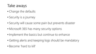 Take aways
• Change the defaults
• Security is a journey
• Security will cause some pain but prevents disaster
• Microsoft 365 has many security options
• Implement the basics but continue to enhance
• Getting alerts and keeping logs should be mandatory
• Become ‘hard to kill’
 