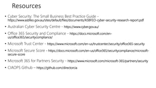 Resources
• Cyber Security: The Small Business Best Practice Guide -
https://www.asbfeo.gov.au/sites/default/files/documents/ASBFEO-cyber-security-research-report.pdf
• Australian Cyber Security Centre - https://www.cyber.gov.au/
• Office 365 Security and Compliance - https://docs.microsoft.com/en-
us/office365/securitycompliance/
• Microsoft Trust Center - https://www.microsoft.com/en-us/trustcenter/security/office365-security
• Microsoft Secure Score - https://docs.microsoft.com/en-us/office365/securitycompliance/microsoft-
secure-score
• Microsoft 365 for Partners Security - https://www.microsoft.com/microsoft-365/partners/security
• CIAOPS Github – https://github.com/directorcia
 