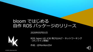 ©2020 @MoriKen254
作成：@MoriKen254
2020年05月01日
ROS Japan UG #36 飛び込みLT・ネットワーキング
（オンライン開催）
bloom ではじめる
自作 ROS パッケージのリリース
 