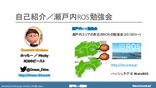 https://ros.xrea.jp/瀬戸内ROS勉強会2020/05/01 ROS Japan UG #36 LT大会 online https://ros.xrea.jp/
自己紹介／瀬戸内ROS勉強会
瀬戸内ROS勉強会
瀬戸内エリアの有志のROSの勉強会 (2019/03～)
5回
5回
Onomichi Hirokazu
みっちー ／ Micchy
ROSホビースト
@Dream_Drive
http://dream-drive.net
http://ros.xrea.jp
ハッシュタグは #SetoROS
 