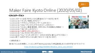 https://ros.xrea.jp/瀬戸内ROS勉強会2020/05/01 ROS Japan UG #36 LT大会 online https://ros.xrea.jp/
Maker Faire Kyoto Online (2020/05/02)
＜タイムテーブル＞
・11:00：スタート（公式アカウントから開会のツイートを行います）
・11:00-11:30：「キッズ」「教育」カテゴリー
・11:30-12:00：「デザイン」「クラフト」「アート」カテゴリー
・12:00-12:30：「FAB」「アシスティブテクノロジー」カテゴリー
・12:30-13:30：「FOOD」（兼食事休憩、手作りランチの投稿も大歓迎！）
・13:30-14:00：「モビリティ」カテゴリー
・14:00-14:30：「ロボティクス」カテゴリー
・14:30-15:30：「エレクトロニクス」カテゴリー
・15:30-16:00：「ミュージック」カテゴリー ※ラストをぜひ盛り上げてください！
・16:00：終了（公式アカウントから終了のツイートを行います）
＜参加方法＞
該当ジャンルの時間に、ハッシュタグ「#MFKyoto2020」「#作品発表」の2つのタグをつけてツイート
https://makezine.jp/blog/2020/04/mfkonline_show_and_tell.html
明日！
 