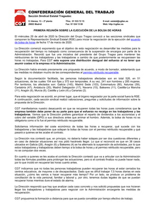 CONFEDERACIÓN GENERAL DEL TRABAJO
Sección Sindical Estatal Tragsatec
C/ Alenza, 13 – 2ª planta Tfno.: 91 533 72 15 E-mail: estatal@cgttec.es
28003 Madrid Fax: 91 534 13 00 Web: http://cgttec.es
PRIMERA REUNIÓN SOBRE LA EJECUCIÓN DE LA BOLSA DE HORAS
El miércoles 29 de abril de 2020 la Dirección del Grupo Tragsa convocó a las secciones sindicales que
componen la Representación Sindical Estatal (RSE) para iniciar la negociación de la ejecución del acuerdo
de bolsa de horas de fecha 17 de marzo de 2020.
La Dirección comenzó exponiendo que el objetivo de esta negociación es desarrollar las medidas para la
recuperación del tiempo no trabajado como consecuencia de la suspensión de encargos por parte de la
Administración. Recordó que fue una iniciativa del presidente del Grupo Tragsa para mantener las
retribuciones de los trabajadores y las trabajadoras a cambio de que posteriormente se recuperasen las
horas no trabajadas. Para CGT esto supone una distribución desigual del esfuerzo al no tener que
asumir costes ni la empresa ni la Administración.
La Dirección había enviado previamente una propuesta de acuerdo, a modo de borrador, adelantando que
las medidas no distaban mucho de las correspondientes al permiso retribuido recuperable.
Según la documentación facilitada, las personas trabajadoras afectadas son en total 526, en 51
actuaciones, de las cuales 154 son fijas y 372 son temporales. A su vez, 241 son hombres y 285 mujeres.
Por territorios, los afectados son: Galicia (145), Madrid Sede (103), Extremadura (80), Asturias (59),
Cantabria (47), Andalucía (20), Madrid Delegación (17), Navarra (15), Baleares (11), Castilla-La Mancha
(11), Aragón (6), Murcia (6), Castilla y León (4) y Canarias (2).
Para esta negociación se acordó, en primer lugar, que el órgano negociador por la parte social fuera la RSE.
A continuación, cada sección sindical realizó valoraciones, preguntas y solicitudes de información sobre la
propuesta de la Dirección.
CGT manifestamos nuestro desacuerdo en que se recuperen todas las horas pues consideramos que la
empresa también debe poner de su parte para que el esfuerzo no recaiga en los trabajadores y las
trabajadoras. Vemos que la Dirección prefiere garantizar el reparto de dividendos a los accionistas y el
cobro del variable (DPO) a sus directivos antes que arrimar el hombro. Además, la bolsa de horas no es
obligatoria como sí lo fue el permiso retribuido recuperable.
Solicitamos información del coste económico de todas las horas a recuperar, qué sucede con los
trabajadores y las trabajadoras que solapan la bolsa de horas con el permiso retribuido recuperable y qué
pasará a quienes se les acabe el contrato.
La Dirección nos contestó que, en principio, no debería haber solapes por ser dos cuestiones diferentes y
en caso de detectar situaciones así nos pidió hacérselo llegar. Lo que sí reconoció es que en 38 casos
ubicados en Galicia (28), Aragón (6) y Baleares (4) se ha alternado la suspensión de actividades, por lo que
estos trabajadores y trabajadoras deben tiempo a la bolsa de horas y al permiso retribuido recuperable, pero
no se computan dos veces.
En cuanto a quienes se les acaba el contrato la Dirección contestó que va a articular con la Administración
todas las fórmulas posibles para prolongar las actuaciones, pero si el contrato finaliza no puede hacer nada,
por lo que incidió en recuperar las horas cuanto antes.
CGT indicamos que no todas las personas trabajadoras pueden recuperar las horas al estar cerrados los
centros educativos, de mayores o de discapacitados. Dado que es difícil trabajar 7,5 horas diarias en esta
situación, ¿cómo les vamos a hacer recuperar más tiempo? Por un lado, se produce un problema de
conciliación de la vida personal, familiar y laboral y, por otro, tenemos dudas legales de que se puedan
recuperar horas mientras dure el estado de alarma.
La Dirección respondió que hay que analizar cada caso concreto y nos solicitó propuestas que nos hicieran
llegar los trabajadores y trabajadoras para negociar con la Administración encargante las medidas de
recuperación.
CGT propusimos la formación a distancia para que se pueda convalidar por tiempo efectivo de trabajo.
 