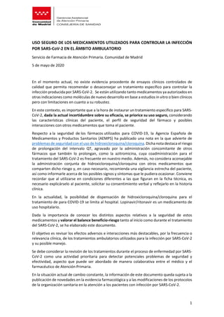 1
USO SEGURO DE LOS MEDICAMENTOS UTILIZADOS PARA CONTROLAR LA INFECCIÓN
POR SARS-CoV-2 EN EL ÁMBITO AMBULATORIO
Servicio de Farmacia de Atención Primaria. Comunidad de Madrid
5 de mayo de 2020
En el momento actual, no existe evidencia procedente de ensayos clínicos controlados de
calidad que permita recomendar o desaconsejar un tratamiento específico para controlar la
infección producida por SARS-CoV-2. Se están utilizando tanto medicamentos ya autorizados en
otras indicaciones como moléculas de nuevo desarrollo en base a estudios in vitro o bien clínicos
pero con limitaciones en cuanto a su robustez.
En este contexto, es importante que a la hora de instaurar un tratamiento específico para SARS-
CoV-2, dada la actual incertidumbre sobre su eficacia, se priorice su uso seguro, considerando
las características clínicas del paciente, el perfil de seguridad del fármaco y posibles
interacciones con otros medicamentos que toma el paciente.
Respecto a la seguridad de los fármacos utilizados para COVID-19, la Agencia Española de
Medicamentos y Productos Sanitarios (AEMPS) ha publicado una nota en la que advierte de
problemas de seguridad con el uso de hidroxicloroquina/cloroquina. Dicha nota destaca el riesgo
de prolongación del intervalo QT, agravado por la administración concomitante de otros
fármacos que también lo prolongan, como la azitromicina, cuya coadministración para el
tratamiento del SARS-CoV-2 es frecuente en nuestro medio. Además, no considera aconsejable
la administración conjunta de hidroxicloroquina/cloroquina con otros medicamentos que
comparten dicho riesgo y, en caso necesario, recomienda una vigilancia estrecha del paciente,
así como informarle acerca de los posibles signos y síntomas que le pudiera ocasionar. Conviene
recordar que al utilizarse en condiciones diferentes a las que figuran en la ficha técnica, es
necesario explicárselo al paciente, solicitar su consentimiento verbal y reflejarlo en la historia
clínica.
En la actualidad, la posibilidad de dispensación de hidroxicloroquina/cloroquina para el
tratamiento de para COVID-19 se limita al hospital. Lopinavir/ritonavir es un medicamento de
uso hospitalario.
Dada la importancia de conocer los distintos aspectos relativos a la seguridad de estos
medicamentos y valorar el balance beneficio-riesgo tanto al inicio como durante el tratamiento
del SARS-CoV-2, se ha elaborado este documento.
El objetivo es revisar los efectos adversos e interacciones más destacables, por la frecuencia o
relevancia clínica, de los tratamientos ambulatorios utilizados para la infección por SARS-CoV-2
y su posible manejo.
Se debe considerar la revisión de los tratamientos durante el proceso de enfermedad por SARS-
CoV-2 como una actividad prioritaria para detectar potenciales problemas de seguridad y
efectividad, aspecto que puede ser abordado de manera colaborativa entre el médico y el
farmacéutico de Atención Primaria.
En la situación actual de cambio constante, la información de este documento queda sujeta a la
publicación de novedades en la evidencia farmacológica y a las modificaciones de los protocolos
de la organización sanitaria en la atención a los pacientes con infección por SARS-CoV-2.
 