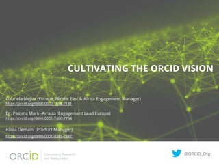 CULTIVATING THE ORCID VISION
Gabriela Mejias (Europe, Middle East & Africa Engagement Manager)
https://orcid.org/0000-0002-1598-7181
Dr. Paloma Marín-Arraiza (Engagement Lead Europe)
https://orcid.org/0000-0001-7460-7794
Paula Demain (Product Manager)
https://orcid.org/0000-0001-9389-7387
@ORCID_Org
 