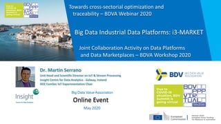 Dr. Martin Serrano
Unit Head and Scientific Director on IoT & Stream Processing
Insight Centre for Data Analytics - Galway, Ireland
IEEE ComSoc IoT Experimentation Chair
Online Event
Big Data Industrial Data Platforms: i3-MARKET
Joint Collaboration Activity on Data Platforms
and Data Marketplaces – BDVA Workshop 2020
May 2020
Big Data Value Association
Towards cross-sectorial optimization and
traceability – BDVA Webinar 2020
 