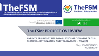 BDVA PPP: Towards cross-sectorial optimization and traceability WWW.FOODSAFETYMARKET.EU 1
TheFSMThe Food Safety Market: an SME-powered industrial data platform to
boost the competitiveness of European food certification
Co-funded by the Horizon 2020
Framework Programme of the European Union
Grant Agreement Number 871703
The FSM: PROJECT OVERVIEW
www. foodsafetymarket.eu
BIG DATA PPP INDUSTRIAL DATA PLATFORMS: TOWARDS CROSS-
SECTORIAL OPTIMIZATION AND TRACEABILITY – 7/5/2020
Theo KONTOGIANNIS
AGROKNOW
 