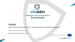 KRAKEN
(GoToWebinars, 8th May 2020)
Big Data PPP Personal Data Platforms - "Empowering Citizens Leveraging their Data Power"
Juan Carlos Pérez Baún, Atos
This project has received funding from the European Union’s
Horizon 2020 research and innovation programme under
grant agreement No 871473
Brokerage and market platform
for personal data
www.krakenh2020.eu
 