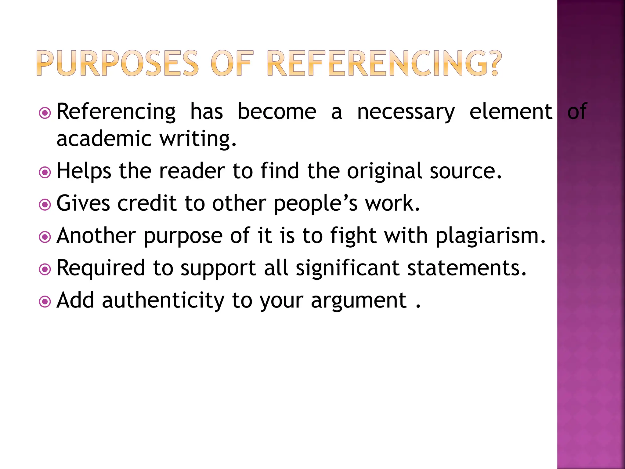  Referencing has become a necessary element of
academic writing.
 Helps the reader to find the original source.
 Gives credit to other people’s work.
 Another purpose of it is to fight with plagiarism.
 Required to support all significant statements.
 Add authenticity to your argument .
 