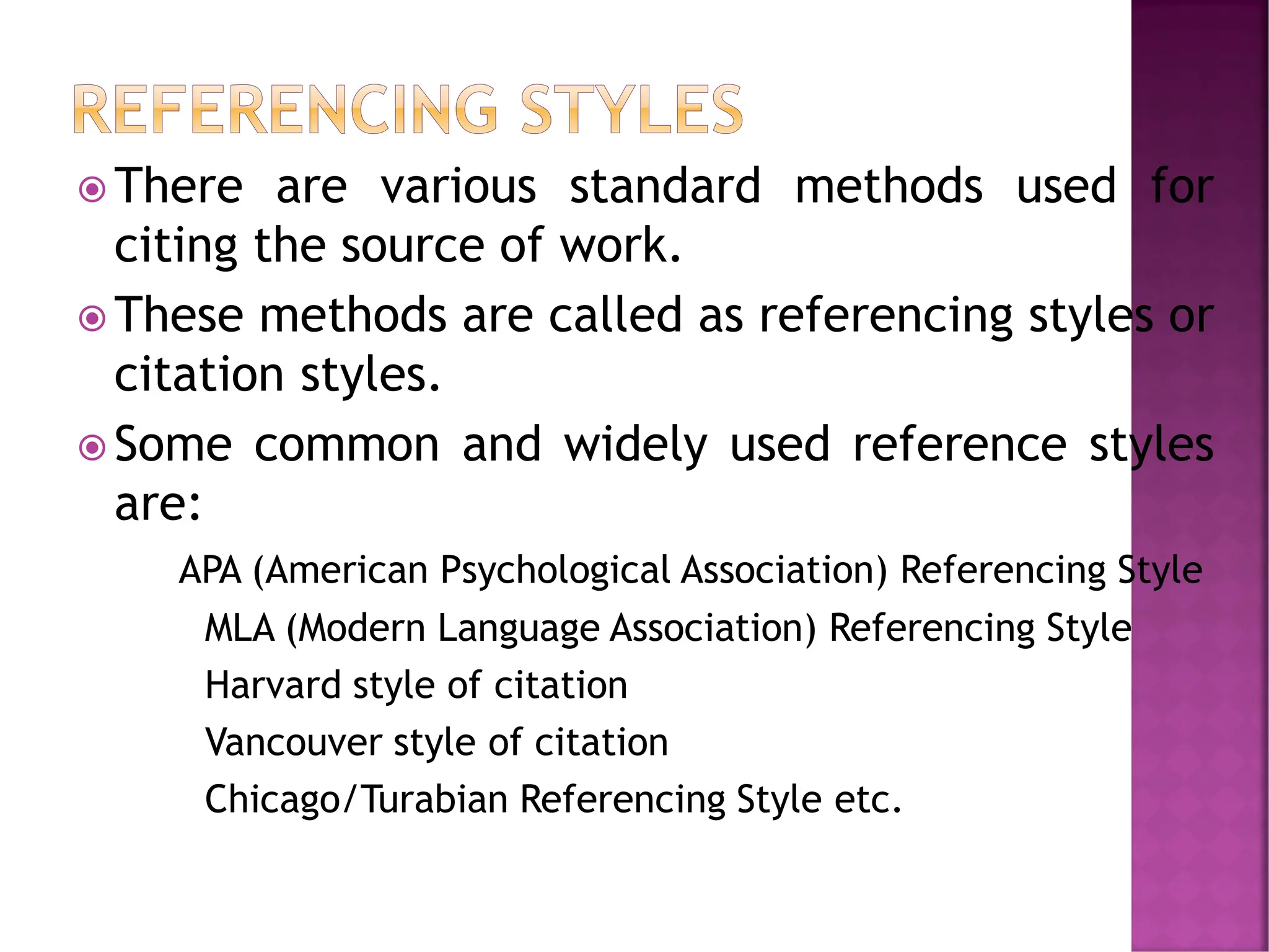  There are various standard methods used for
citing the source of work.
 These methods are called as referencing styles or
citation styles.
 Some common and widely used reference styles
are:
APA (American Psychological Association) Referencing Style
MLA (Modern Language Association) Referencing Style
Harvard style of citation
Vancouver style of citation
Chicago/Turabian Referencing Style etc.
 