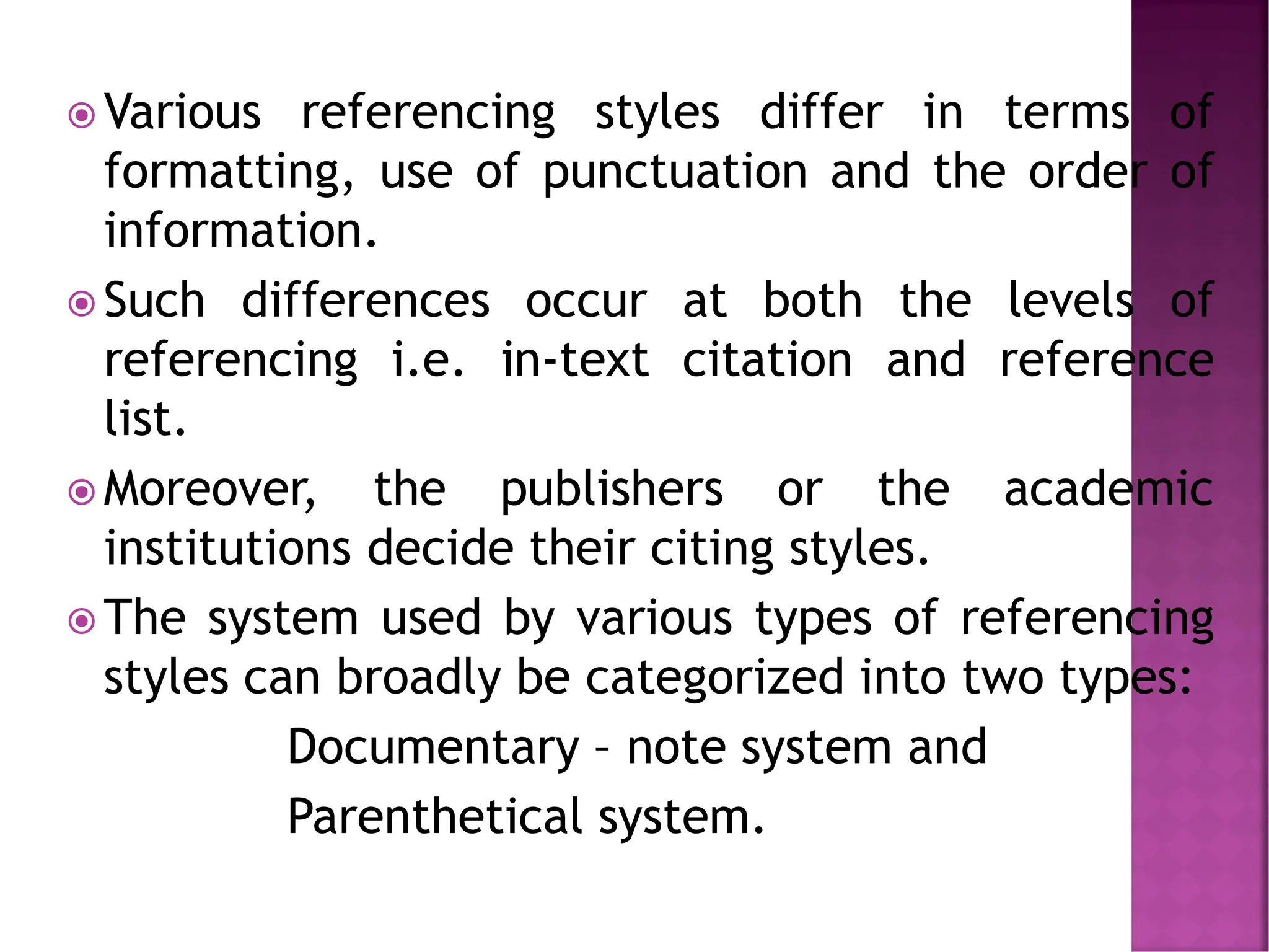  Various referencing styles differ in terms of
formatting, use of punctuation and the order of
information.
 Such differences occur at both the levels of
referencing i.e. in-text citation and reference
list.
 Moreover, the publishers or the academic
institutions decide their citing styles.
 The system used by various types of referencing
styles can broadly be categorized into two types:
Documentary – note system and
Parenthetical system.
 