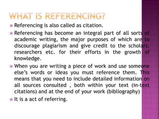  Referencing is also called as citation.
 Referencing has become an integral part of all sorts of
academic writing, the major purposes of which are to
discourage plagiarism and give credit to the scholars,
researchers etc. for their efforts in the growth of
knowledge.
 When you are writing a piece of work and use someone
else’s words or ideas you must reference them. This
means that you need to include detailed information on
all sources consulted , both within your text (in-text
citations) and at the end of your work (bibliography)
 It is a act of referring.
 