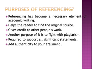  Referencing has become a necessary element of
academic writing.
 Helps the reader to find the original source.
 Gives credit to other people’s work.
 Another purpose of it is to fight with plagiarism.
 Required to support all significant statements.
 Add authenticity to your argument .
 