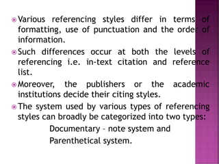  Various referencing styles differ in terms of
formatting, use of punctuation and the order of
information.
 Such differences occur at both the levels of
referencing i.e. in-text citation and reference
list.
 Moreover, the publishers or the academic
institutions decide their citing styles.
 The system used by various types of referencing
styles can broadly be categorized into two types:
Documentary – note system and
Parenthetical system.
 