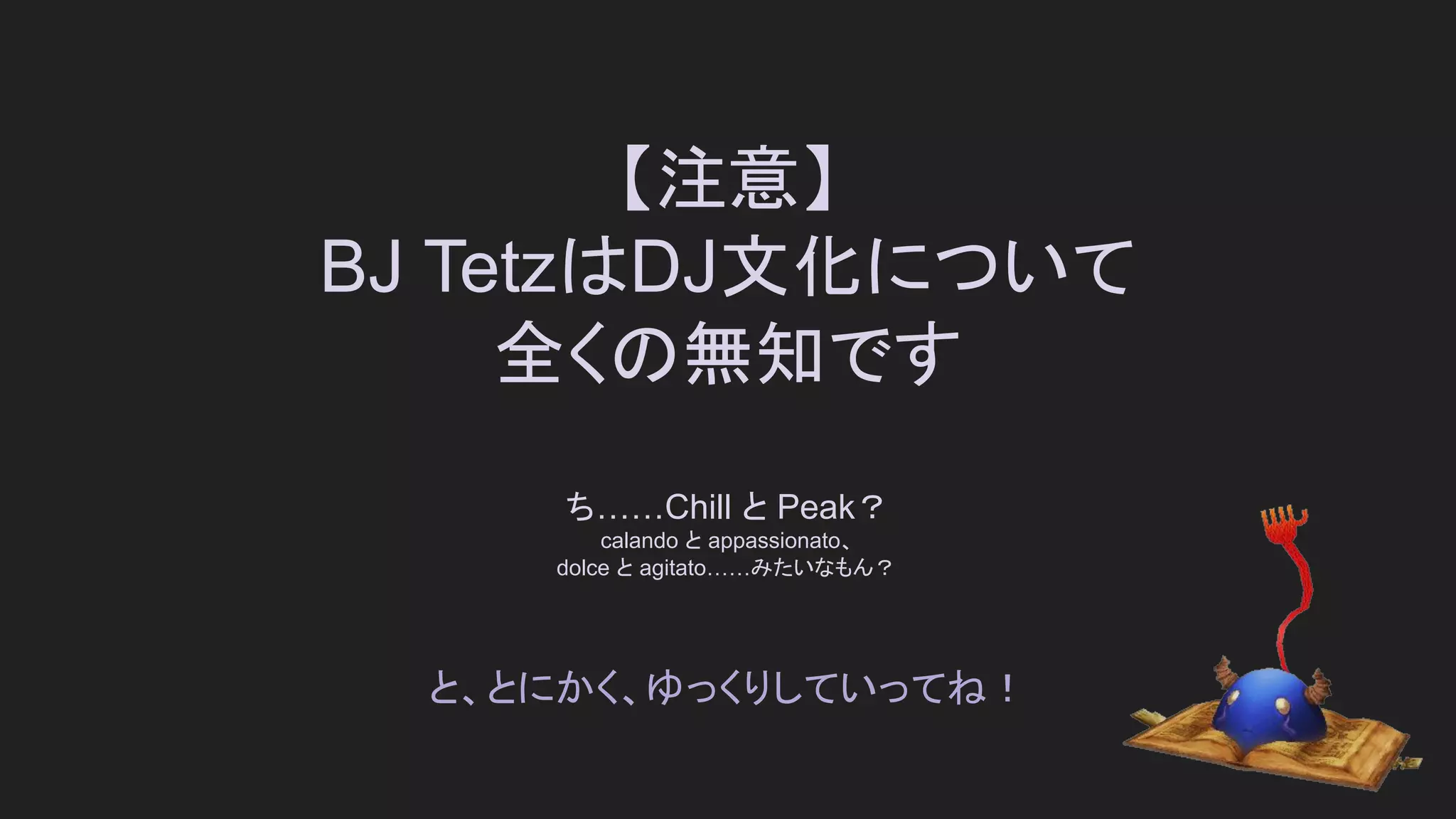 【注意】
BJ TetzはDJ文化について
全くの無知です
ち……Chill と Peak？
calando と appassionato、
dolce と agitato……みたいなもん？
と、とにかく、ゆっくりしていってね！
 
