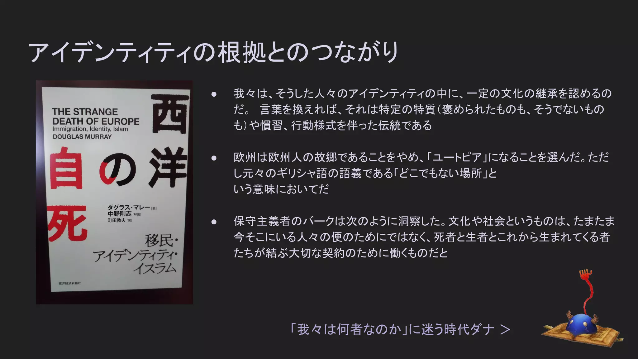 アイデンティティの根拠とのつながり
● 我々は、そうした人々のアイデンティティの中に、一定の文化の継承を認めるの
だ。　言葉を換えれば、それは特定の特質（褒められたものも、そうでないもの
も）や慣習、行動様式を伴った伝統である
● 欧州は欧州人の故郷であることをやめ、「ユートピア」になることを選んだ。ただ
し元々のギリシャ語の語義である「どこでもない場所」と
いう意味においてだ
● 保守主義者のバークは次のように洞察した。文化や社会というものは、たまたま
今そこにいる人々の便のためにではなく、死者と生者とこれから生まれてくる者
たちが結ぶ大切な契約のために働くものだと
「我々は何者なのか」に迷う時代ダナ ＞
 