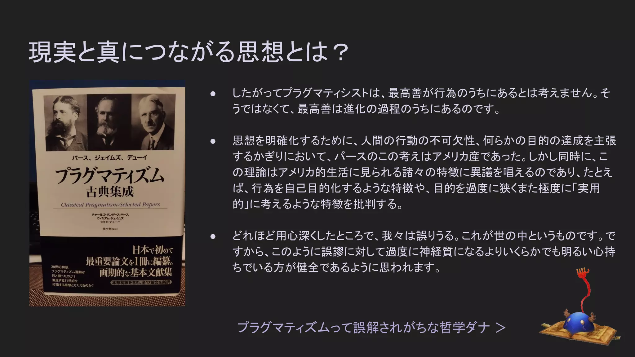 現実と真につながる思想とは？
● したがってプラグマティシストは、最高善が行為のうちにあるとは考えません。そ
うではなくて、最高善は進化の過程のうちにあるのです。
● 思想を明確化するために、人間の行動の不可欠性、何らかの目的の達成を主張
するかぎりにおいて、パースのこの考えはアメリカ産であった。しかし同時に、こ
の理論はアメリカ的生活に見られる諸々の特徴に異議を唱えるのであり、たとえ
ば、行為を自己目的化するような特徴や、目的を過度に狭くまた極度に「実用
的」に考えるような特徴を批判する。
● どれほど用心深くしたところで、我々は誤りうる。これが世の中というものです。で
すから、このように誤謬に対して過度に神経質になるよりいくらかでも明るい心持
ちでいる方が健全であるように思われます。
プラグマティズムって誤解されがちな哲学ダナ ＞
 