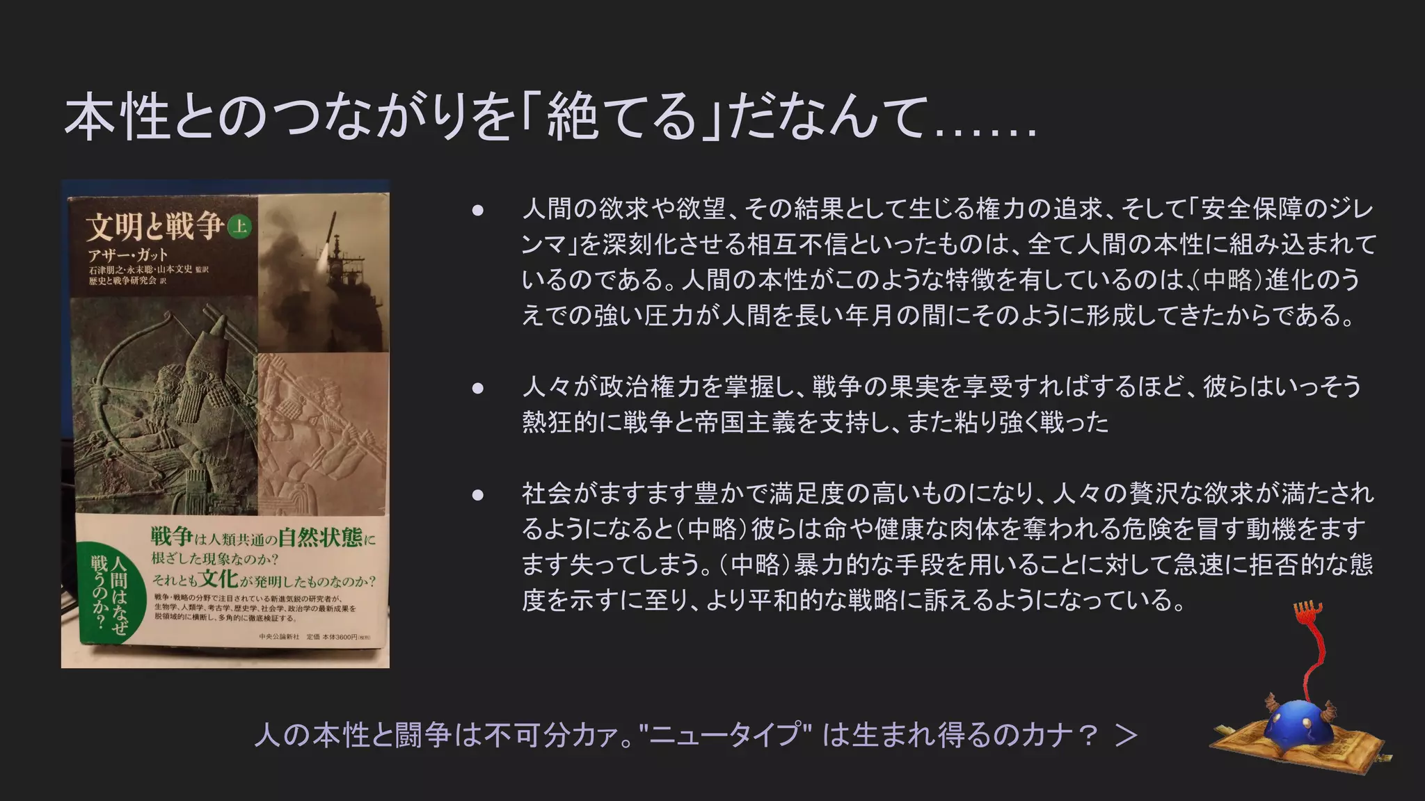 本性とのつながりを「絶てる」だなんて……
● 人間の欲求や欲望、その結果として生じる権力の追求、そして「安全保障のジレ
ンマ」を深刻化させる相互不信といったものは、全て人間の本性に組み込まれて
いるのである。人間の本性がこのような特徴を有しているのは、（中略）進化のう
えでの強い圧力が人間を長い年月の間にそのように形成してきたからである。
● 人々が政治権力を掌握し、戦争の果実を享受すればするほど、彼らはいっそう
熱狂的に戦争と帝国主義を支持し、また粘り強く戦った
● 社会がますます豊かで満足度の高いものになり、人々の贅沢な欲求が満たされ
るようになると（中略）彼らは命や健康な肉体を奪われる危険を冒す動機をます
ます失ってしまう。（中略）暴力的な手段を用いることに対して急速に拒否的な態
度を示すに至り、より平和的な戦略に訴えるようになっている。
人の本性と闘争は不可分カァ。"ニュータイプ" は生まれ得るのカナ？ ＞
 