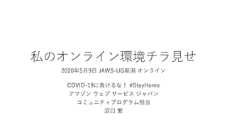 私のオンライン環境チラ見せ
2020年5月9日 JAWS-UG新潟 オンライン
COVID-19に負けるな！ #StayHome
アマゾン ウェブ サービス ジャパン
コミュニティプログラム担当
沼口 繁
 