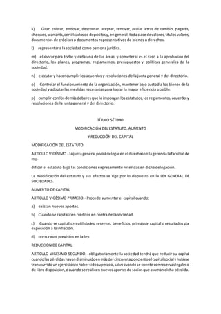 k) Girar, cobrar, endosar, descontar, aceptar, renovar, avalar letras de cambio, pagarés,
cheques,warrants,certificadosde depósitosy,engeneral,todaclase devalores,títulosvalores,
documentos de créditos o documentos representativos de bienes o derechos.
l) representar a la sociedad como persona jurídica.
m) elaborar para todas y cada una de las áreas, y someter si es el caso a la aprobación del
directorio, los planes, programas, reglamentos, presupuestos y políticas generales de la
sociedad.
n) ejecutar y hacer cumplir los acuerdos y resoluciones de la junta general y del directorio.
o) Controlar el funcionamiento de la organización, mantener bajo custodia los bienes de la
sociedad y adoptar las medidas necesarias para lograr la mayor eficiencia posible.
p) cumplir conlosdemásdeberesque le imponganlosestatutos,losreglamentos,acuerdosy
resoluciones de la junta general y del directorio.
TÍTULO SÉTIMO
MODIFICACIÓN DEL ESTATUTO, AUMENTO
Y REDUCCIÓN DEL CAPITAL
MODIFICACIÓN DEL ESTATUTO
ARTÍCULOVIGÉSIMO.- lajuntageneral podrádelegarenel directorioolagerencialafacultadde
mo-
dificar el estatuto bajo las condiciones expresamente referidas en dicha delegación.
La modificación del estatuto y sus efectos se rige por lo dispuesto en la LEY GENERAL DE
SOCIEDADES.
AUMENTO DE CAPITAL
ARTÍCULO VIGÉSIMO PRIMERO.- Procede aumentar el capital cuando:
a) existan nuevos aportes.
b) Cuando se capitalicen créditos en contra de la sociedad.
c) Cuando se capitalicen utilidades, reservas, beneficios, primas de capital o resultados por
exposición a la inflación.
d) otros casos previstos en la ley.
REDUCCIÓN DE CAPITAL
ARTÍCULO VIGÉSIMO SEGUNDO.- obligatoriamente la sociedad tendrá que reducir su capital
cuandolaspérdidashayandisminuidoenmásdel cincuentaporcientoelcapital socialyhubiese
transcurridounejerciciosinhabersidosuperado,salvocuandose cuente conreservaslegaleso
de libre disposición,ocuandose realicennuevosaportesde sociosque asuman dicha pérdida.
 