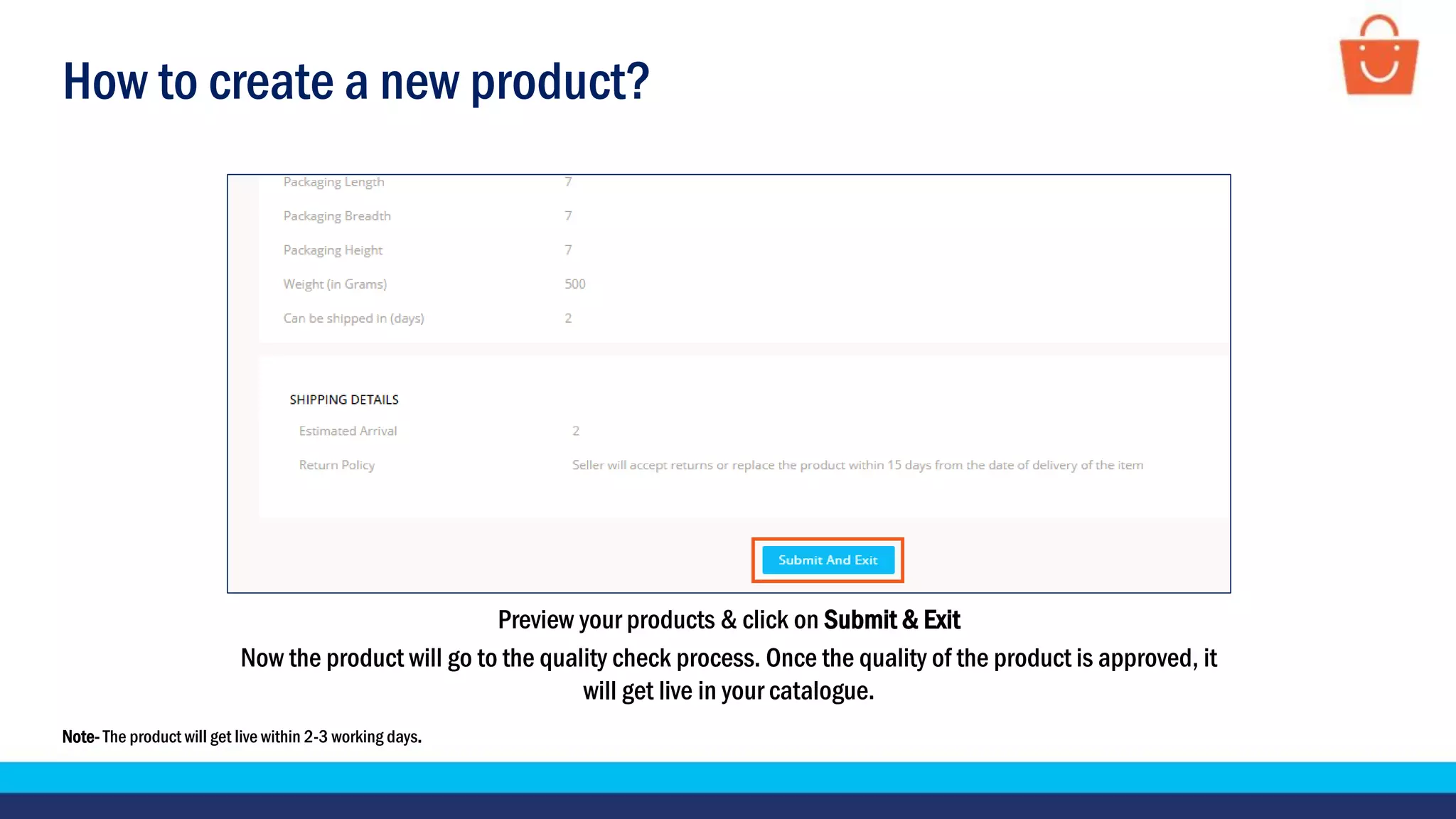 How to create a new product?
Preview your products & click on Submit & Exit
Now the product will go to the quality check process. Once the quality of the product is approved, it
will get live in your catalogue.
Note- The product will get live within 2-3 working days.
 