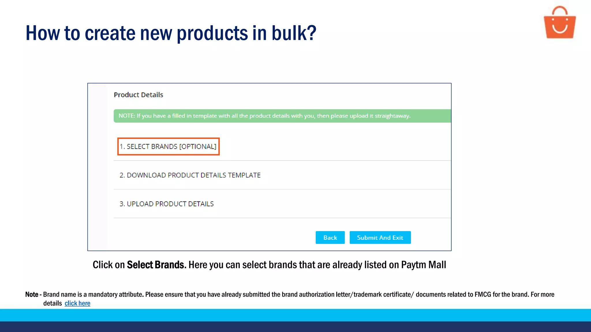 How to create new products in bulk?
Click on Select Brands. Here you can select brands that are already listed on Paytm Mall
Note - Brand name is a mandatory attribute. Please ensure that you have already submitted the brand authorization letter/trademark certificate/ documents related to FMCG for the brand. For more
details click here
 