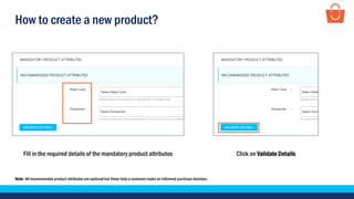 How to create a new product?
Fill in the required details of the mandatory product attributes
Note- All recommended product attributes are optional but these help a customer make an informed purchase decision.
Click on Validate Details
 