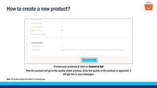 How to create a new product?
Preview your products & click on Submit & Exit
Now the product will go to the quality check process. Once the quality of the product is approved, it
will get live in your catalogue.
Note- The product will get live within 2-3 working days.
 