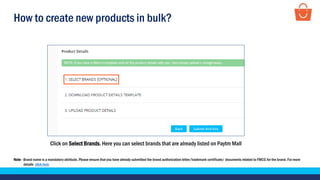 How to create new products in bulk?
Click on Select Brands. Here you can select brands that are already listed on Paytm Mall
Note - Brand name is a mandatory attribute. Please ensure that you have already submitted the brand authorization letter/trademark certificate/ documents related to FMCG for the brand. For more
details click here
 