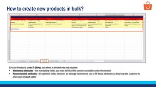 How to create new products in bulk?
Click on Product’s sheet (T-Shirts), this sheet is divided into two sections-
• Mandatory attributes – Are mandatory fields, you need to fill all the columns available under this section
• Recommended attributes - Are optional fields, however, we strongly recommend you to fill these attributes as they help the customer to
know your product better
 