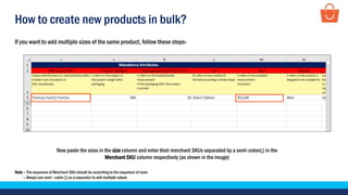 How to create new products in bulk?
If you want to add multiple sizes of the same product, follow these steps-
Now paste the sizes in the size column and enter their merchant SKUs separated by a semi-colon(;) in the
Merchant SKU column respectively (as shown in the image)
Note – The sequence of Merchant SKU should be according to the sequence of sizes
– Always use semi –colon (;) as a separator to add multiple values
 
