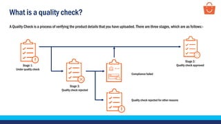 What is a quality check?
A Quality Check is a process of verifying the product details that you have uploaded. There are three stages, which are as follows:-
Stage 1:
Under quality check
Stage 3:
Quality check rejected
Stage 2:
Quality check approved
Compliance failed
Quality check rejected for other reasons
 