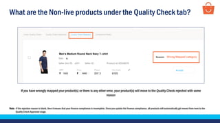 What are the Non-live products under the Quality Check tab?
Note - If the rejection reason is blank, then it means that your finance compliance is incomplete. Once you update the finance compliance, all products will automatically get moved from here to the
Quality Check Approved stage.
If you have wrongly mapped your product(s) or there is any other error, your product(s) will move to the Quality Check rejected with some
reason
Test Product
1500 1450
XL
p001
Men’s Medium Round Neck Navy T- shirt
Wrong Mapped category
 