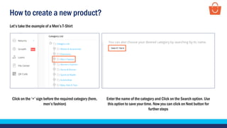 How to create a new product?
Let’s take the example of a Men’s T-Shirt
Click on the ‘+’ sign before the required category (here,
men’s fashion)
Enter the name of the category and Click on the Search option. Use
this option to save your time. Now you can click on Next button for
further steps
 