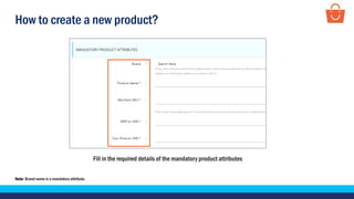 How to create a new product?
Fill in the required details of the mandatory product attributes
Note- Brand name is a mandatory attribute.
 