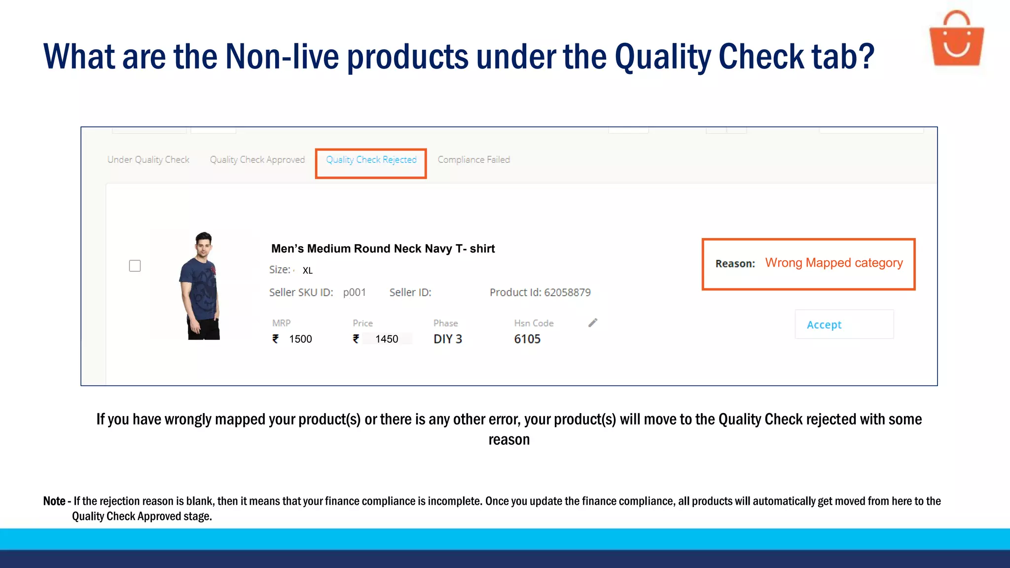 What are the Non-live products under the Quality Check tab?
Note - If the rejection reason is blank, then it means that your finance compliance is incomplete. Once you update the finance compliance, all products will automatically get moved from here to the
Quality Check Approved stage.
If you have wrongly mapped your product(s) or there is any other error, your product(s) will move to the Quality Check rejected with some
reason
Test Product
1500 1450
XL
p001
Men’s Medium Round Neck Navy T- shirt
Wrong Mapped category
 
