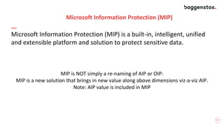 12
Microsoft Information Protection (MIP)
Microsoft Information Protection (MIP) is a built-in, intelligent, unified
and extensible platform and solution to protect sensitive data.
MIP is NOT simply a re-naming of AIP or OIP:
MIP is a new solution that brings in new value along above dimensions viz-a-viz AIP.
Note: AIP value is included in MIP
 