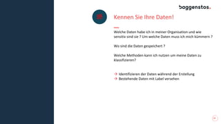 13
Kennen Sie Ihre Daten!
Welche Daten habe ich in meiner Organisation und wie
sensitiv sind sie ? Um welche Daten muss ich mich kümmern ?
Wo sind die Daten gespeichert ?
Welche Methoden kann ich nutzen um meine Daten zu
klassifizieren?
→ Identifizieren der Daten während der Erstellung
→ Bestehende Daten mit Label versehen
 